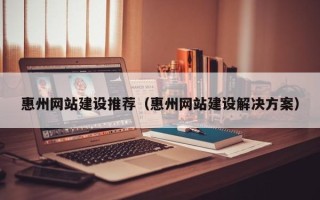 建湖惠州网站建设推荐（惠州网站建设解决方案）
