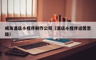 建湖威海酒店小程序制作公司（酒店小程序运营思路）