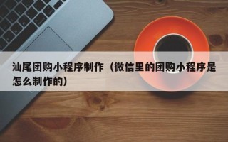 建湖汕尾团购小程序制作（微信里的团购小程序是怎么制作的）